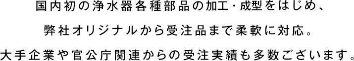 国内初の浄水器各種部品の加工・成型をはじめ、弊社オリジナルから受注品まで柔軟に対応。大手企業や官公庁関連からの受注実績も多数ございます。