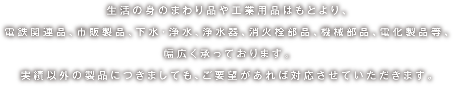 生活の身のまわり品や工業用品はもとより、電鉄関連品、市販製品、下水・浄水、浄水器、消火栓部品、機械部品、電化製品等、幅広く承っております。実績以外の製品につきましても、ご要望があれば対応させていただきます。